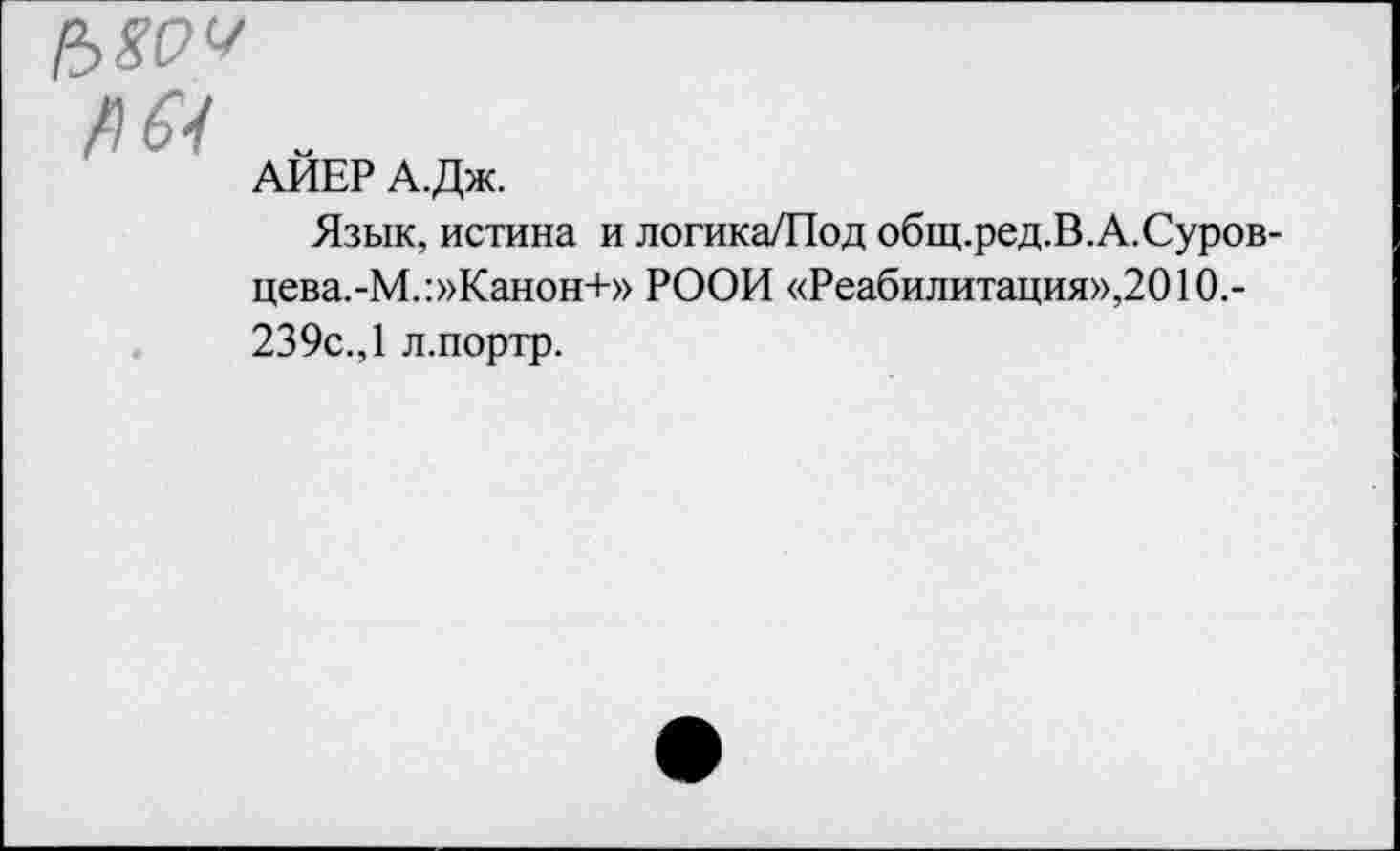 ﻿АЙЕР А.Дж.
Язык, истина и логика/Под общ.ред.В.А.Суров-цева.-М.:»Канон+» РООИ «Реабилитация»,2010.-239с., 1 л.портр.